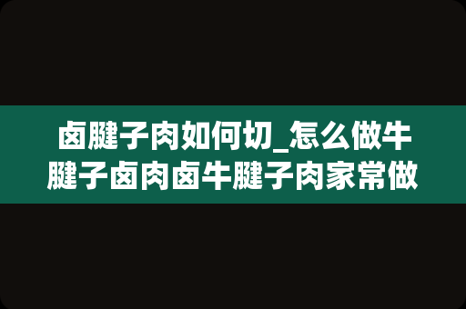 卤腱子肉如何切_怎么做牛腱子卤肉卤牛腱子肉家常做法