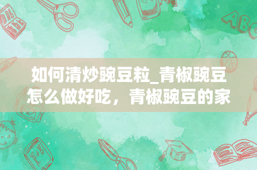 如何清炒豌豆粒_青椒豌豆怎么做好吃，青椒豌豆的家常做法