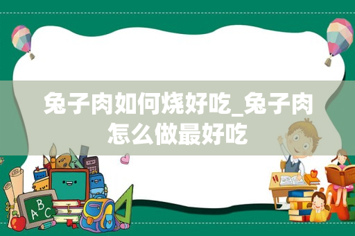 兔子肉如何烧好吃_兔子肉怎么做最好吃
