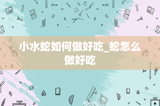 小水蛇如何做好吃_蛇怎么做好吃