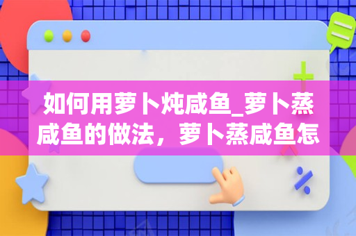 如何用萝卜炖咸鱼_萝卜蒸咸鱼的做法，萝卜蒸咸鱼怎么做好吃，萝卜