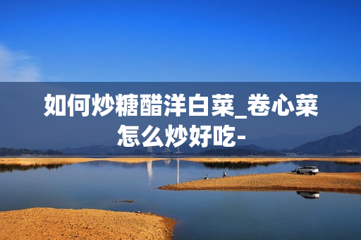如何炒糖醋洋白菜_卷心菜怎么炒好吃-
