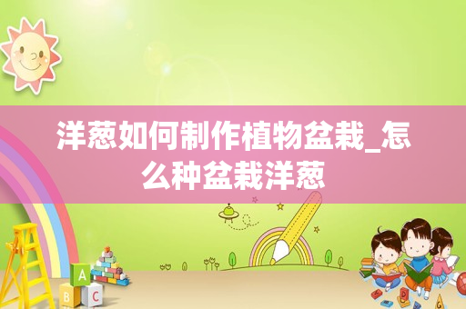 洋葱如何制作植物盆栽_怎么种盆栽洋葱