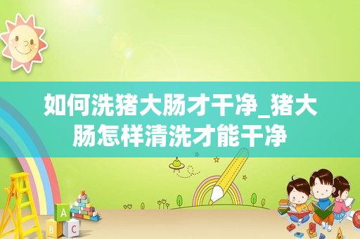 如何洗猪大肠才干净_猪大肠怎样清洗才能干净