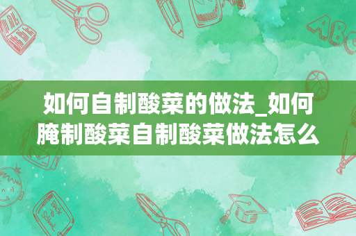 如何自制酸菜的做法_如何腌制酸菜自制酸菜做法怎么做