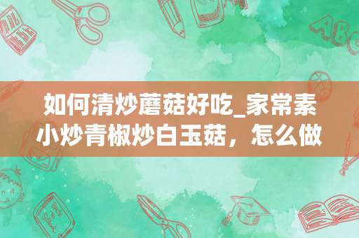 如何清炒蘑菇好吃_家常素小炒青椒炒白玉菇，怎么做才能口感滑嫩，营养丰富呢？