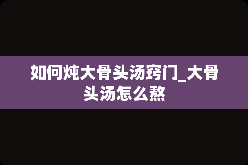 如何炖大骨头汤窍门_大骨头汤怎么熬