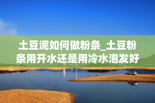 土豆泥如何做粉条_土豆粉条用开水还是用冷水泡发好？很多人不知道，那么怎样做才是正确的呢？