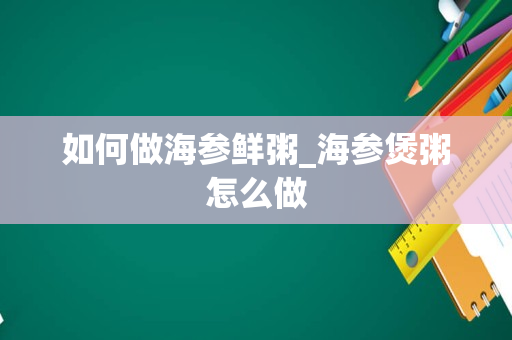如何做海参鲜粥_海参煲粥怎么做