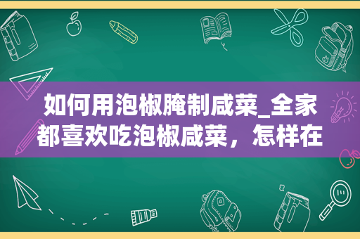 如何用泡椒腌制咸菜_全家都喜欢吃泡椒咸菜，怎样在家自己腌制泡椒咸菜呢？