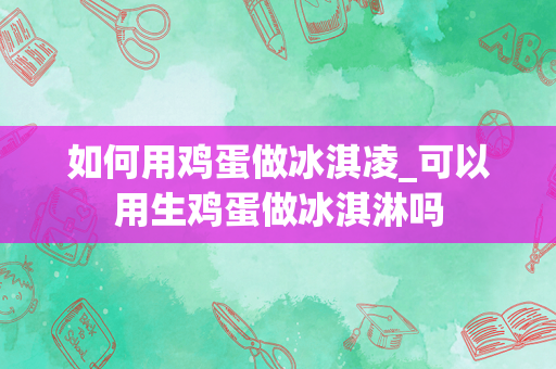 如何用鸡蛋做冰淇凌_可以用生鸡蛋做冰淇淋吗