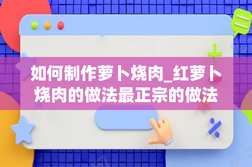 如何制作萝卜烧肉_红萝卜烧肉的做法最正宗的做法