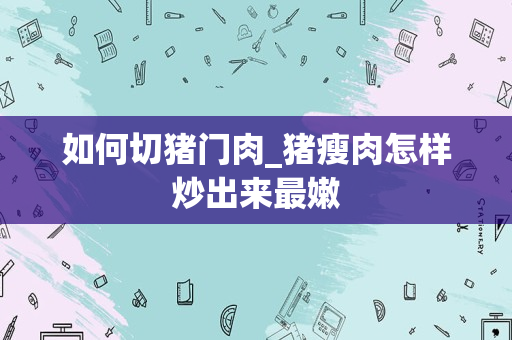 如何切猪门肉_猪瘦肉怎样炒出来最嫩