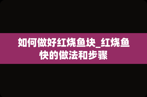 如何做好红烧鱼块_红烧鱼快的做法和步骤