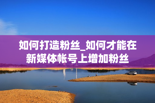 如何打造粉丝_如何才能在新媒体帐号上增加粉丝