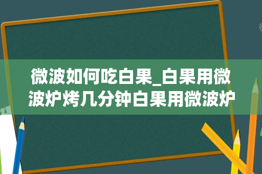 微波如何吃白果_白果用微波炉烤几分钟白果用微波炉烤多久好
