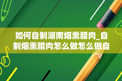 如何自制湖南烟熏腊肉_自制烟熏腊肉怎么做怎么做自制烟熏腊肉
