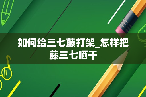 如何给三七藤打架_怎样把藤三七晒干