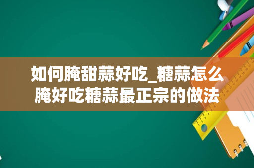 如何腌甜蒜好吃_糖蒜怎么腌好吃糖蒜最正宗的做法