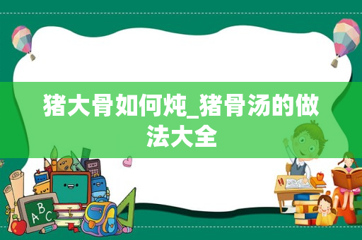 猪大骨如何炖_猪骨汤的做法大全