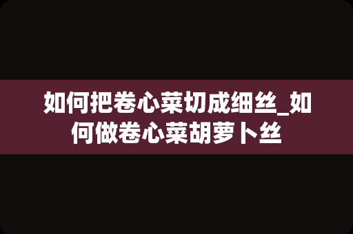 如何把卷心菜切成细丝_如何做卷心菜胡萝卜丝