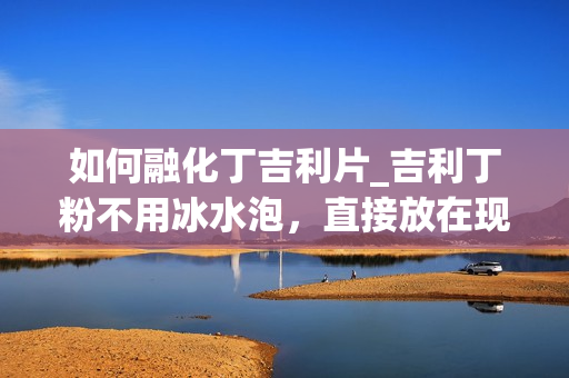 如何融化丁吉利片_吉利丁粉不用冰水泡，直接放在现做的果浆里融化可以吗？有知道的请详细把吉利丁粉的使用方法告诉我_1