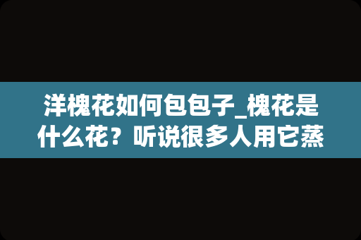 洋槐花如何包包子_槐花是什么花？听说很多人用它蒸大包子？