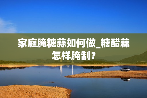 家庭腌糖蒜如何做_糖醋蒜怎样腌制？