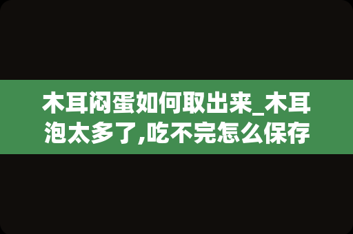 木耳闷蛋如何取出来_木耳泡太多了,吃不完怎么保存