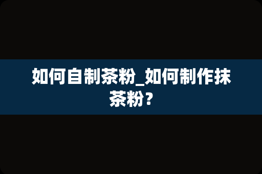 如何自制茶粉_如何制作抹茶粉？