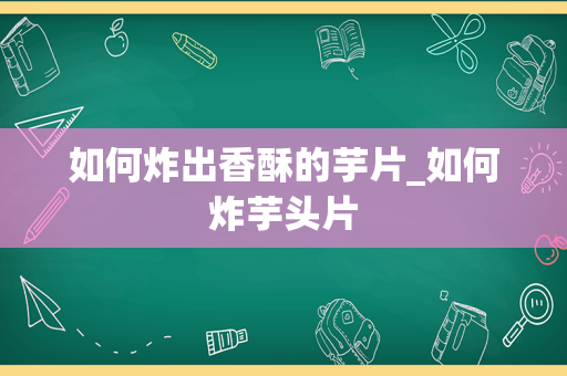 如何炸出香酥的芋片_如何炸芋头片