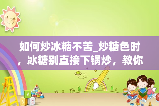 如何炒冰糖不苦_炒糖色时，冰糖别直接下锅炒，教你正确方法，颜色鲜红透亮不发苦