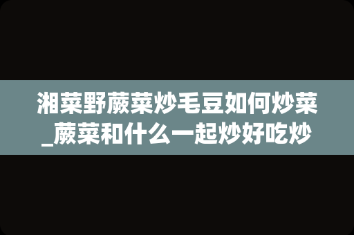 湘菜野蕨菜炒毛豆如何炒菜_蕨菜和什么一起炒好吃炒蕨菜的最佳搭配