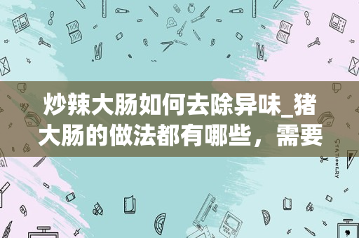 炒辣大肠如何去除异味_猪大肠的做法都有哪些，需要放什么调味料去腥？