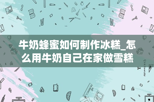 牛奶蜂蜜如何制作冰糕_怎么用牛奶自己在家做雪糕