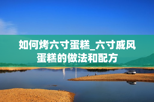 如何烤六寸蛋糕_六寸戚风蛋糕的做法和配方