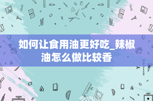如何让食用油更好吃_辣椒油怎么做比较香