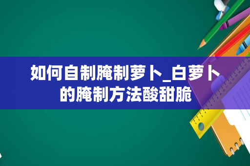 如何自制腌制萝卜_白萝卜的腌制方法酸甜脆