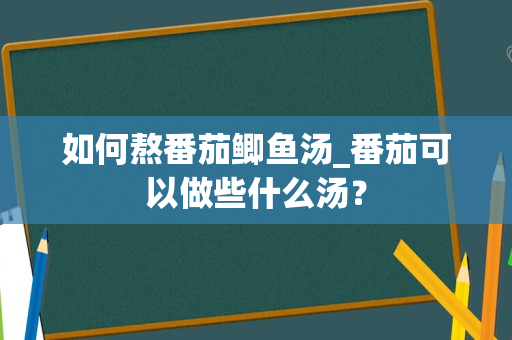 如何熬番茄鲫鱼汤_番茄可以做些什么汤？