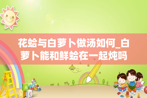 花蛤与白萝卜做汤如何_白萝卜能和鲜蛤在一起炖吗