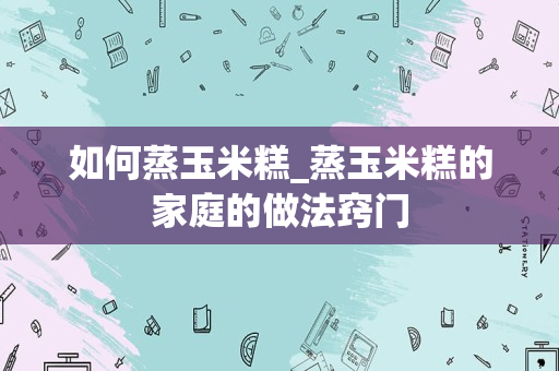 如何蒸玉米糕_蒸玉米糕的家庭的做法窍门