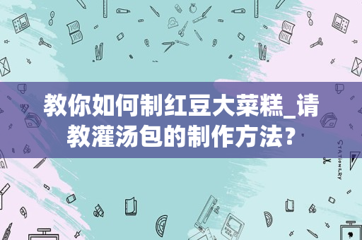 教你如何制红豆大菜糕_请教灌汤包的制作方法？