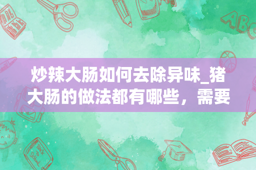 炒辣大肠如何去除异味_猪大肠的做法都有哪些，需要放什么调味料去腥？