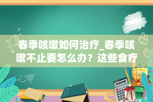 春季咳嗽如何治疗_春季咳嗽不止要怎么办？这些食疗方止咳立见效