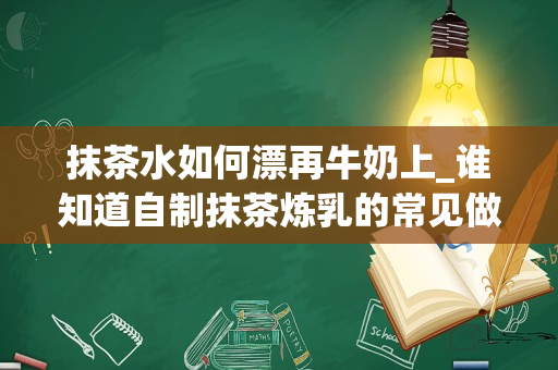 抹茶水如何漂再牛奶上_谁知道自制抹茶炼乳的常见做法？