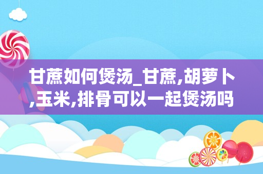 甘蔗如何煲汤_甘蔗,胡萝卜,玉米,排骨可以一起煲汤吗