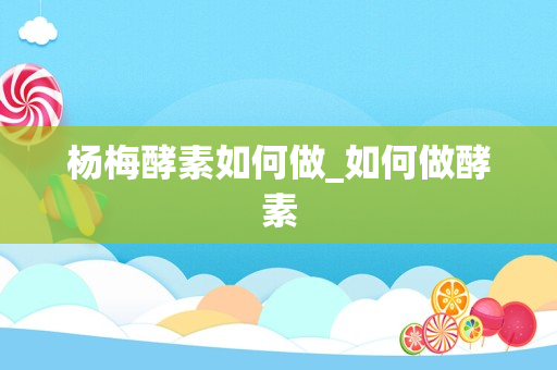 杨梅酵素如何做_如何做酵素