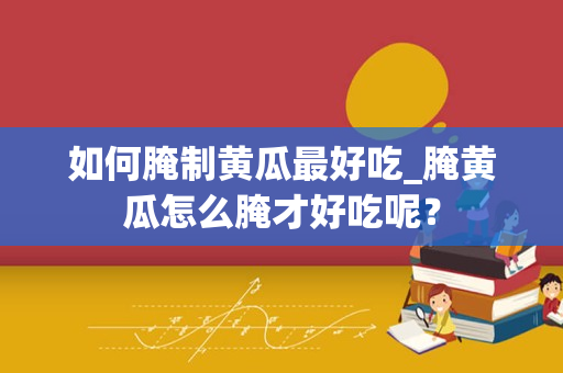如何腌制黄瓜最好吃_腌黄瓜怎么腌才好吃呢？