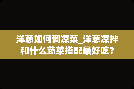 洋葱如何调凉菜_洋葱凉拌和什么蔬菜搭配最好吃？
