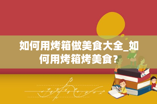 如何用烤箱做美食大全_如何用烤箱烤美食？
